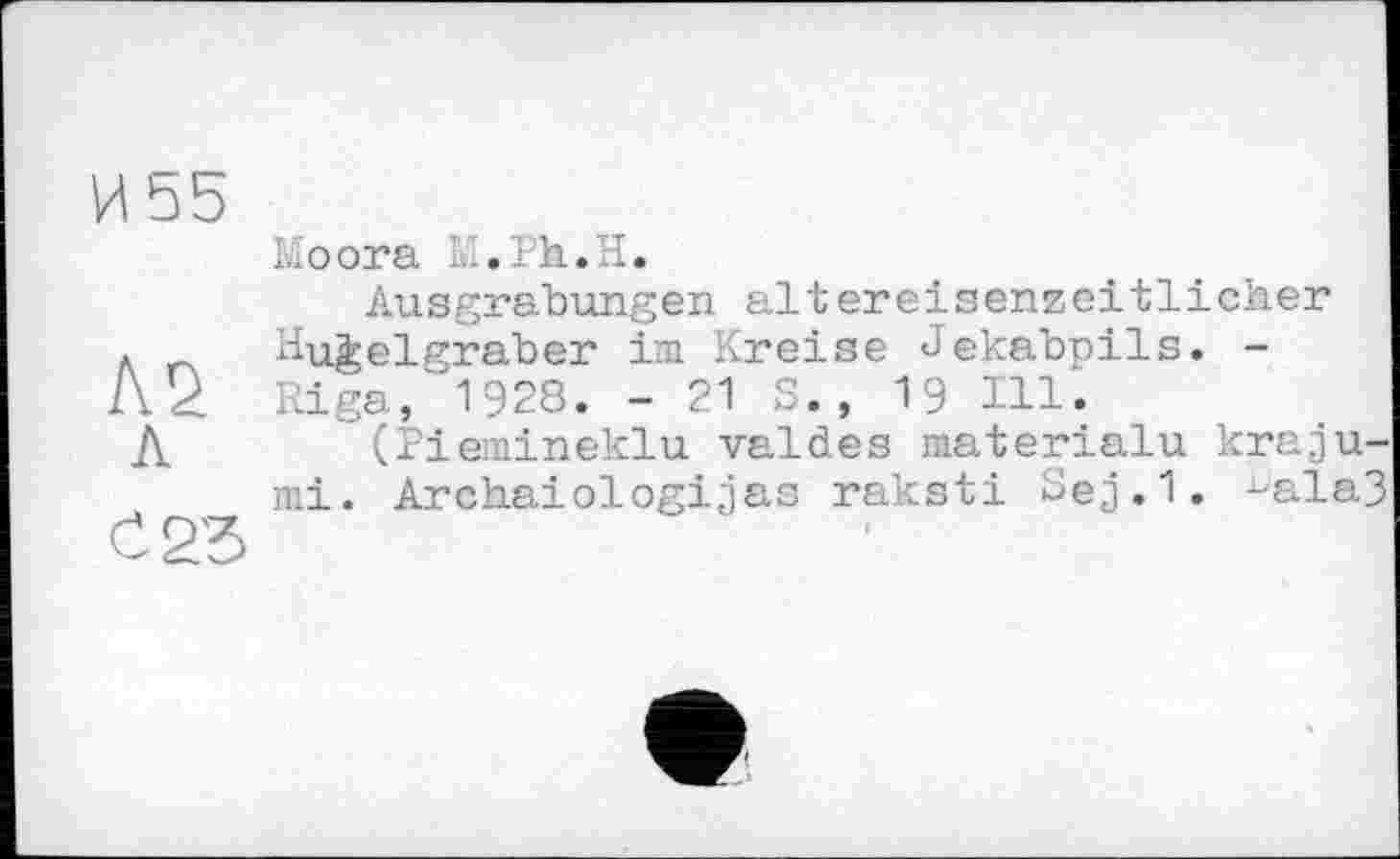 ﻿И Ь5
А 2. л
С 25
Moora ,ih. I.
Ausgrabungen altereisenzeitlicher Hügelgräber im Kreise Jekabpils. -Riga, 1928. -21 S., 19 Ill.
(Piemineklu valdes materialu kraju-mi. Archaiologijas raksti Sej.1. ^ala3